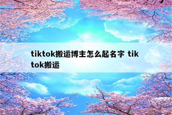tiktok搬运博主怎么起名字 tik tok搬运