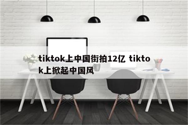tiktok上中国街拍12亿 tiktok上掀起中国风