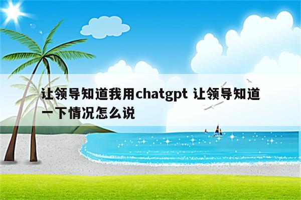 让领导知道我用chatgpt 让领导知道一下情况怎么说