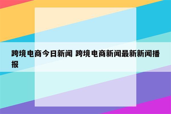 跨境电商今日新闻 跨境电商新闻最新新闻播报