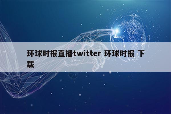环球时报直播twitter 环球时报 下载