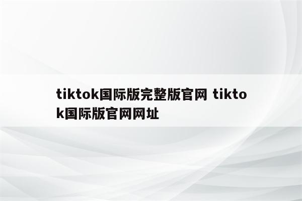 tiktok国际版完整版官网 tiktok国际版官网网址
