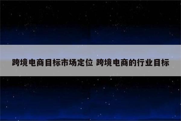 跨境电商目标市场定位 跨境电商的行业目标