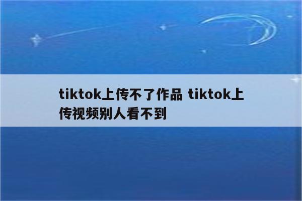 tiktok上传不了作品 tiktok上传视频别人看不到