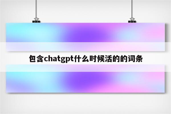 包含chatgpt什么时候活的的词条