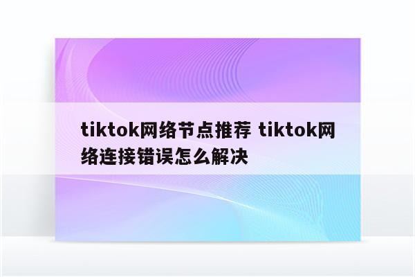 tiktok网络节点推荐 tiktok网络连接错误怎么解决