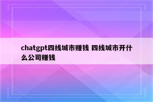 chatgpt四线城市赚钱 四线城市开什么公司赚钱