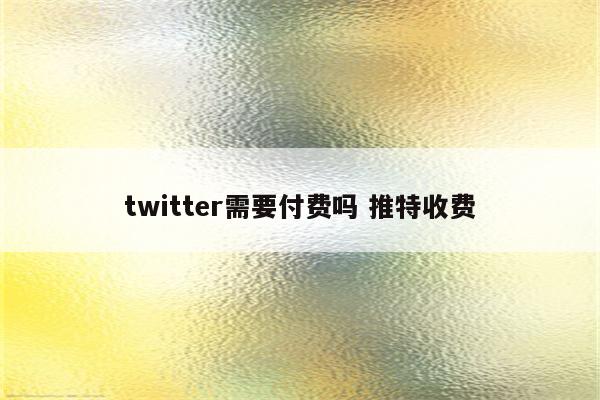 twitter需要付费吗 推特收费