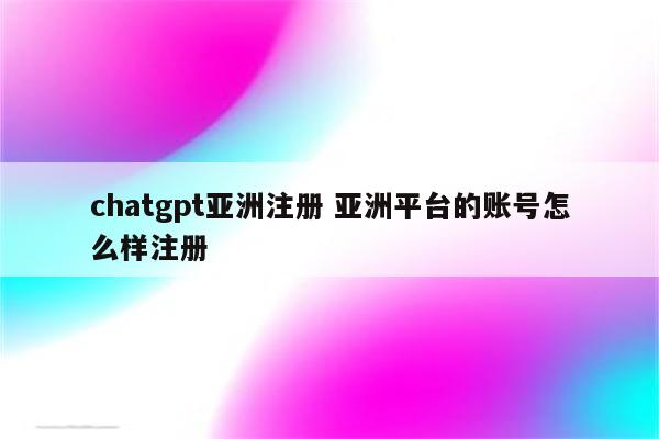 chatgpt亚洲注册 亚洲平台的账号怎么样注册