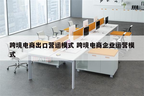 跨境电商出口营运模式 跨境电商企业运营模式