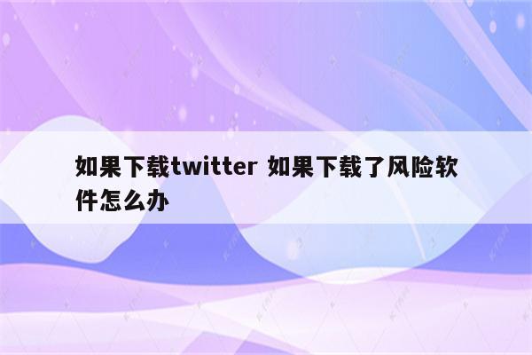 如果下载twitter 如果下载了风险软件怎么办