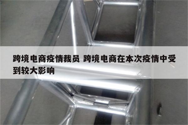 跨境电商疫情裁员 跨境电商在本次疫情中受到较大影响