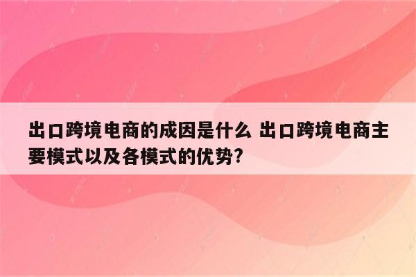 出口跨境电商的成因是什么 出口跨境电商主要模式以及各模式的优势?