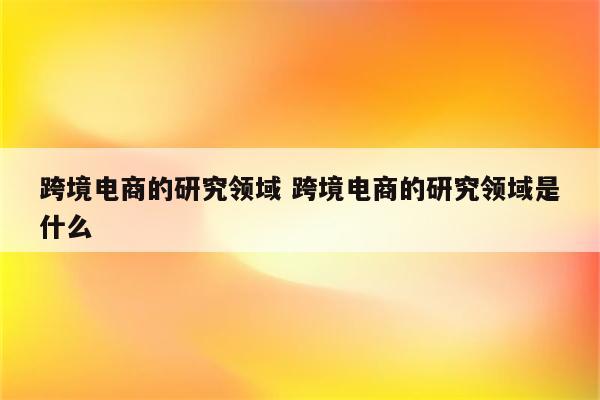 跨境电商的研究领域 跨境电商的研究领域是什么