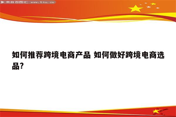 如何推荐跨境电商产品 如何做好跨境电商选品?