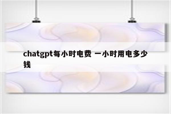 chatgpt每小时电费 一小时用电多少钱