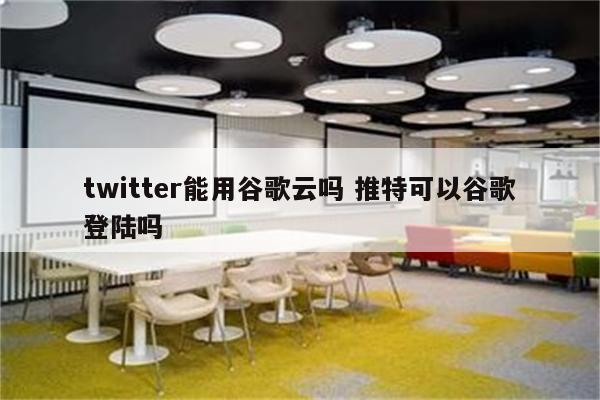 twitter能用谷歌云吗 推特可以谷歌登陆吗