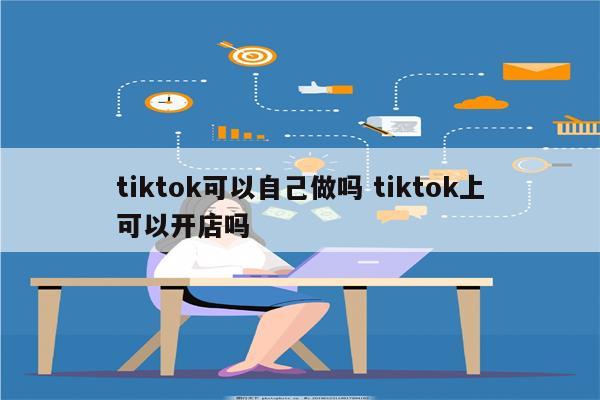 tiktok可以自己做吗 tiktok上可以开店吗