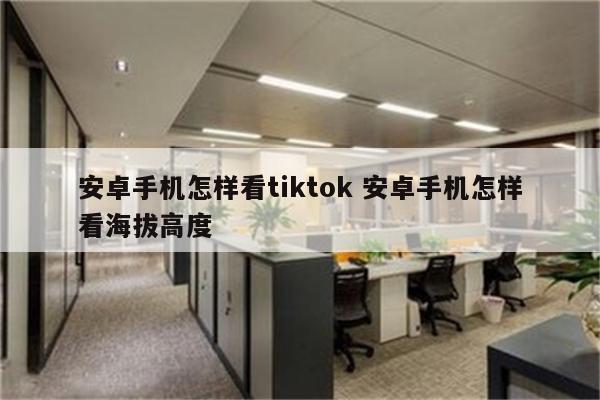安卓手机怎样看tiktok 安卓手机怎样看海拔高度