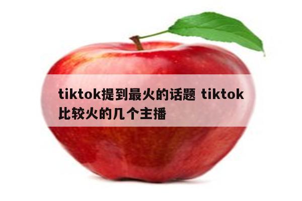 tiktok提到最火的话题 tiktok比较火的几个主播
