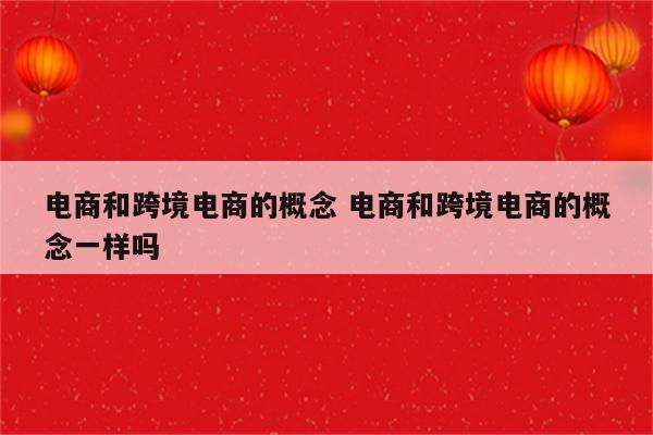 电商和跨境电商的概念 电商和跨境电商的概念一样吗