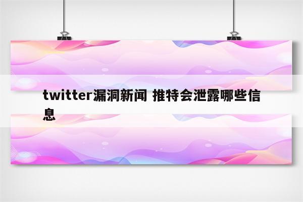 twitter漏洞新闻 推特会泄露哪些信息