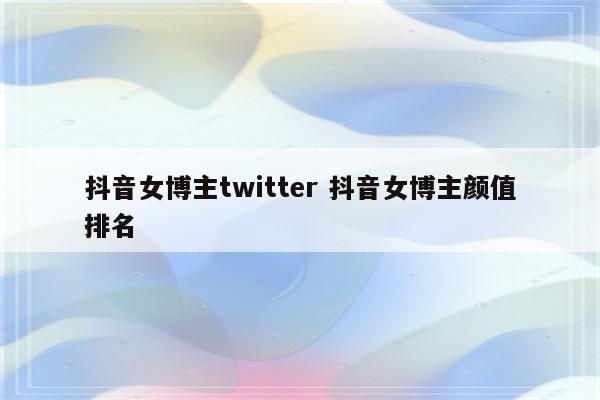 抖音女博主twitter 抖音女博主颜值排名