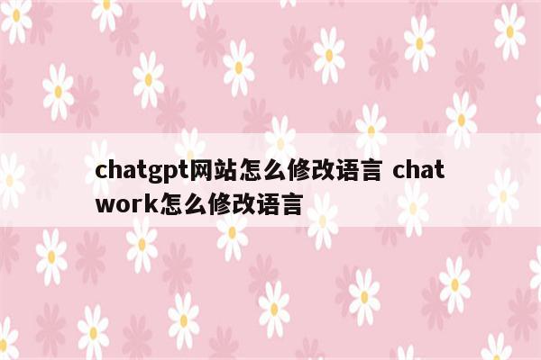 chatgpt网站怎么修改语言 chatwork怎么修改语言