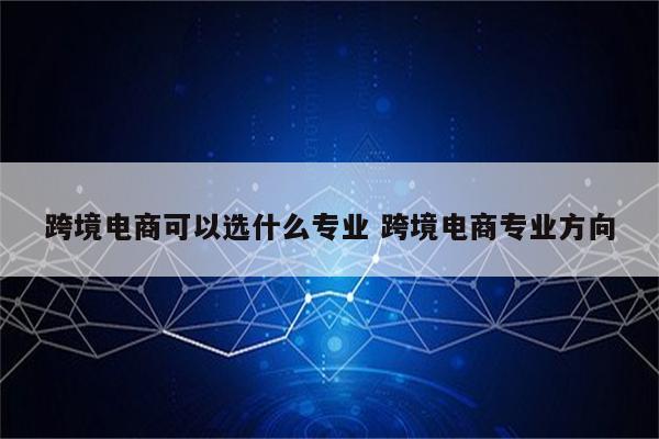 跨境电商可以选什么专业 跨境电商专业方向