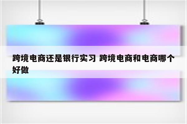 跨境电商还是银行实习 跨境电商和电商哪个好做