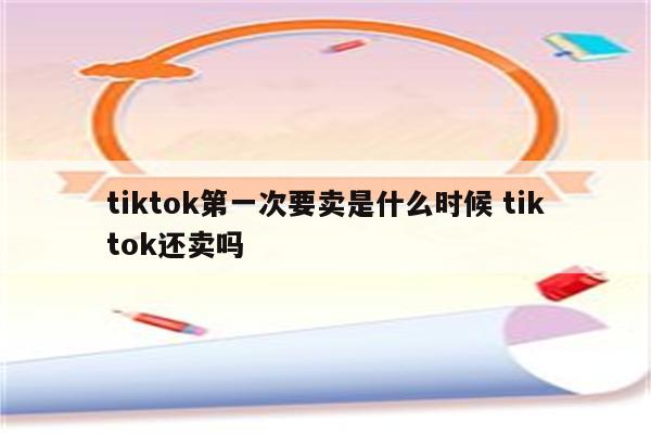 tiktok第一次要卖是什么时候 tiktok还卖吗
