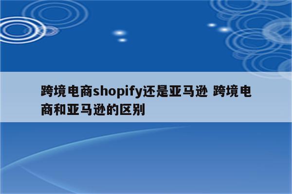 跨境电商shopify还是亚马逊 跨境电商和亚马逊的区别