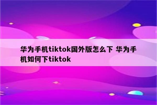 华为手机tiktok国外版怎么下 华为手机如何下tiktok