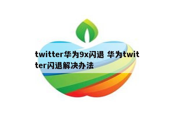 twitter华为9x闪退 华为twitter闪退解决办法