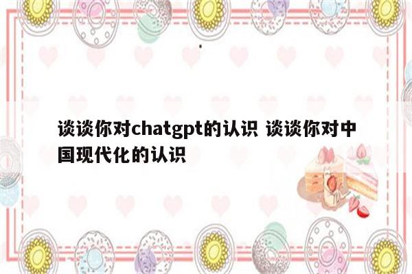 谈谈你对chatgpt的认识 谈谈你对中国现代化的认识