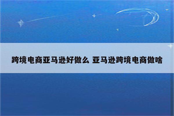 跨境电商亚马逊好做么 亚马逊跨境电商做啥