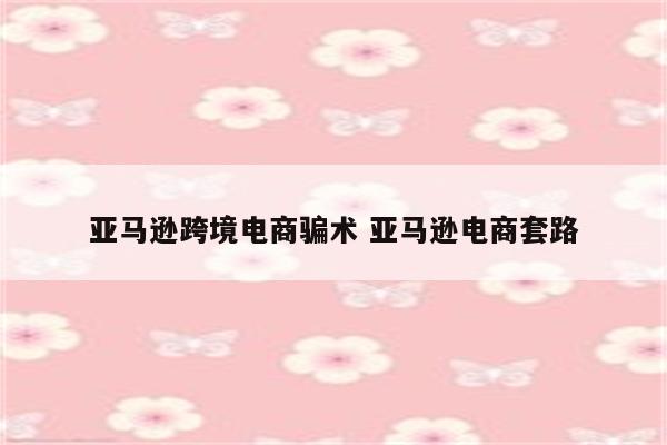 亚马逊跨境电商骗术 亚马逊电商套路