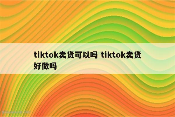 tiktok卖货可以吗 tiktok卖货好做吗