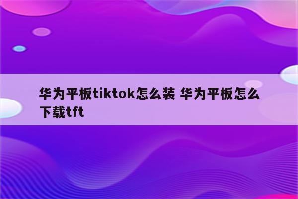 华为平板tiktok怎么装 华为平板怎么下载tft