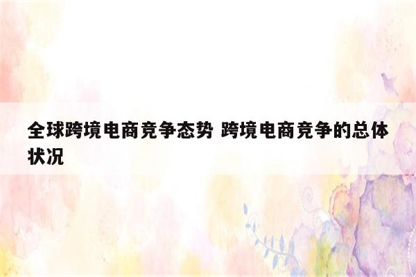 全球跨境电商竞争态势 跨境电商竞争的总体状况