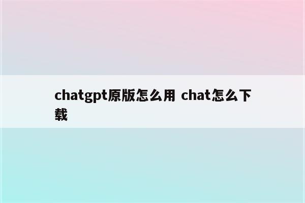 chatgpt原版怎么用 chat怎么下载