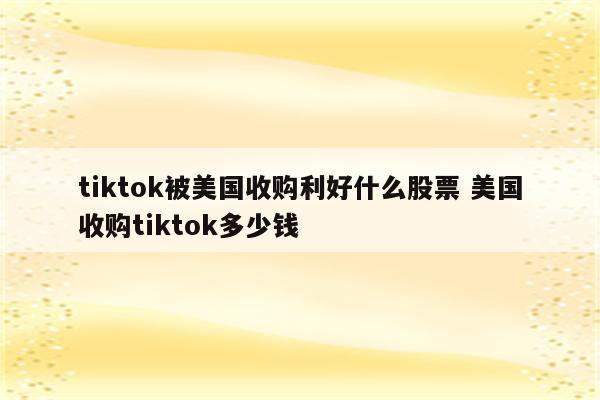 tiktok被美国收购利好什么股票 美国收购tiktok多少钱