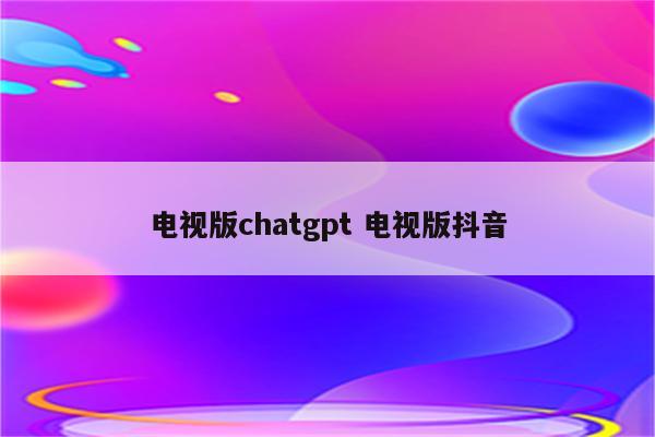 电视版chatgpt 电视版抖音