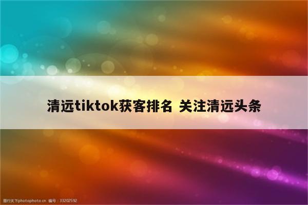 清远tiktok获客排名 关注清远头条