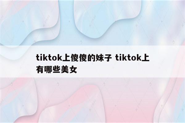 tiktok上傻傻的妹子 tiktok上有哪些美女