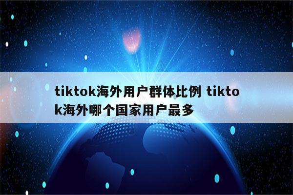tiktok海外用户群体比例 tiktok海外哪个国家用户最多