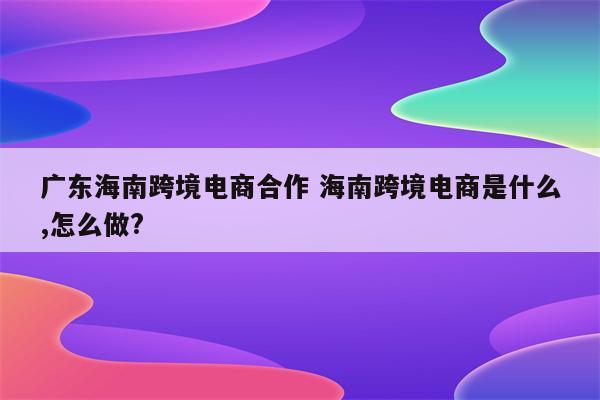 广东海南跨境电商合作 海南跨境电商是什么,怎么做?