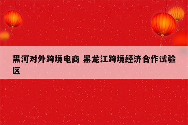 黑河对外跨境电商 黑龙江跨境经济合作试验区