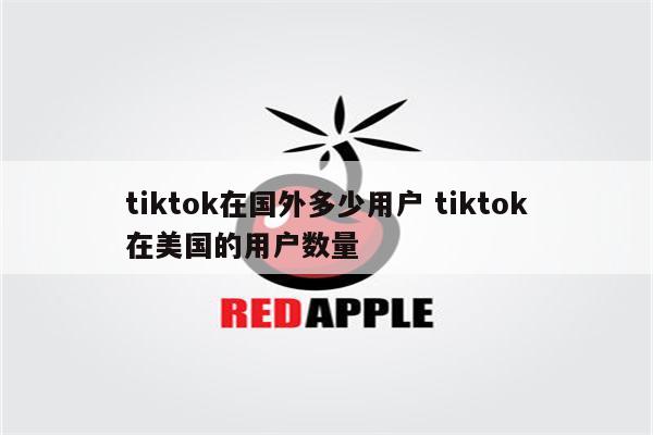 tiktok在国外多少用户 tiktok在美国的用户数量