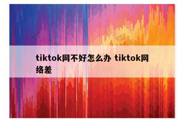 tiktok网不好怎么办 tiktok网络差